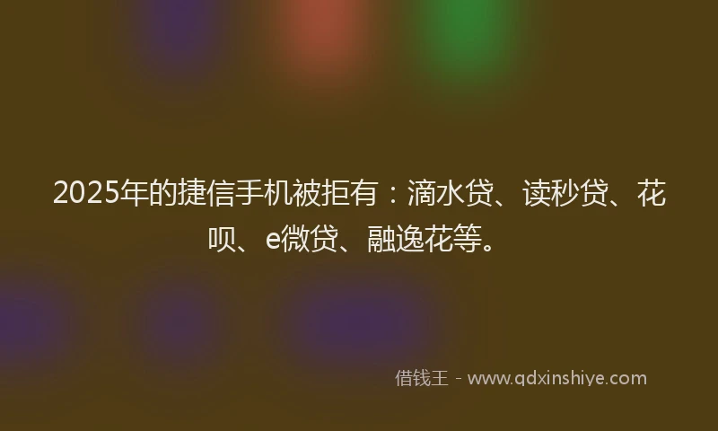 2025年的捷信手机被拒有：滴水贷、读秒贷、花呗、e微贷、融逸花等。