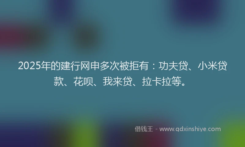 2025年的建行网申多次被拒有：功夫贷、小米贷款、花呗、我来贷、拉卡拉等。