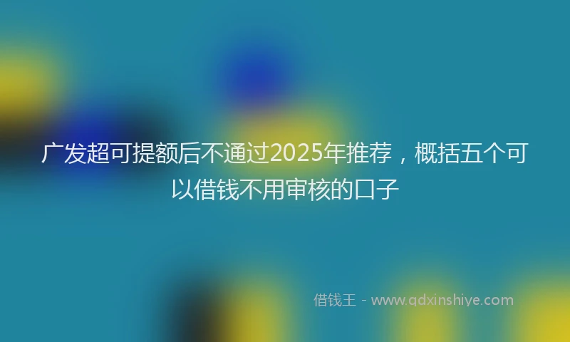 广发超可提额后不通过2025年推荐，概括五个可以借钱不用审核的口子