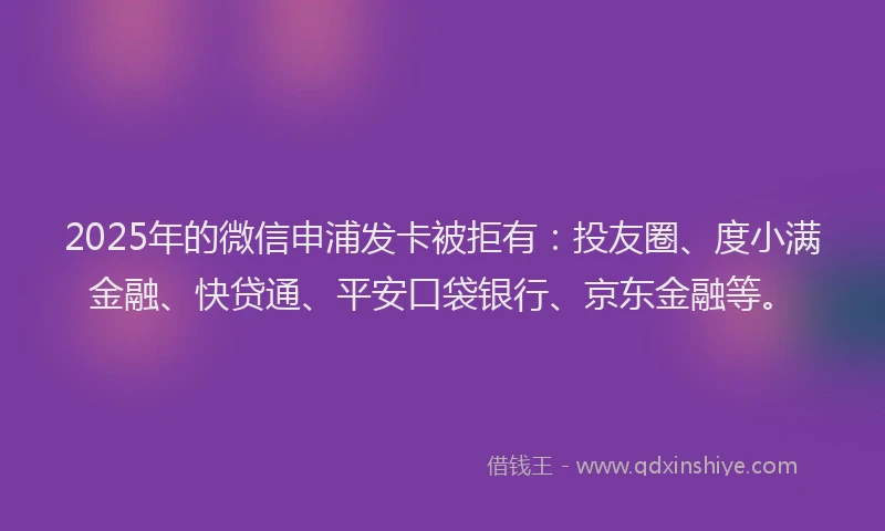 2025年的微信申浦发卡被拒有：投友圈、度小满金融、快贷通、平安口袋银行、京东金融等。