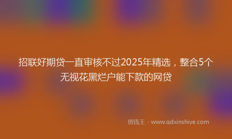 招联好期贷一直审核不过2025年精选，整合5个无视花黑烂户能下款的网贷