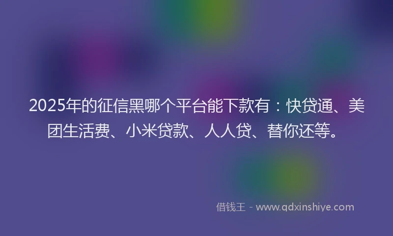 2025年的征信黑哪个平台能下款有：快贷通、美团生活费、小米贷款、人人贷、替你还等。