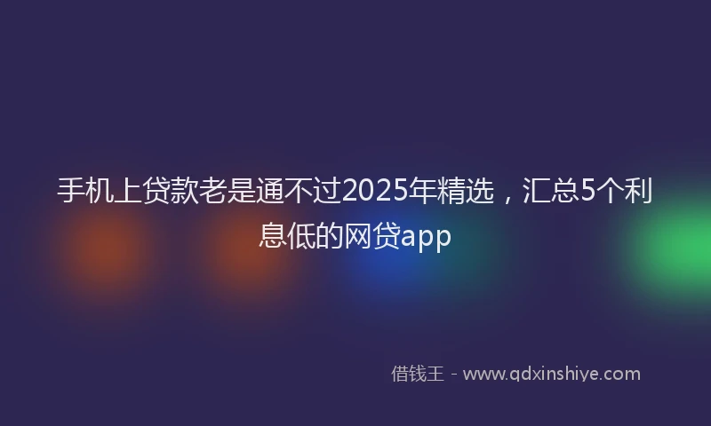 手机上贷款老是通不过2025年精选，汇总5个利息低的网贷app