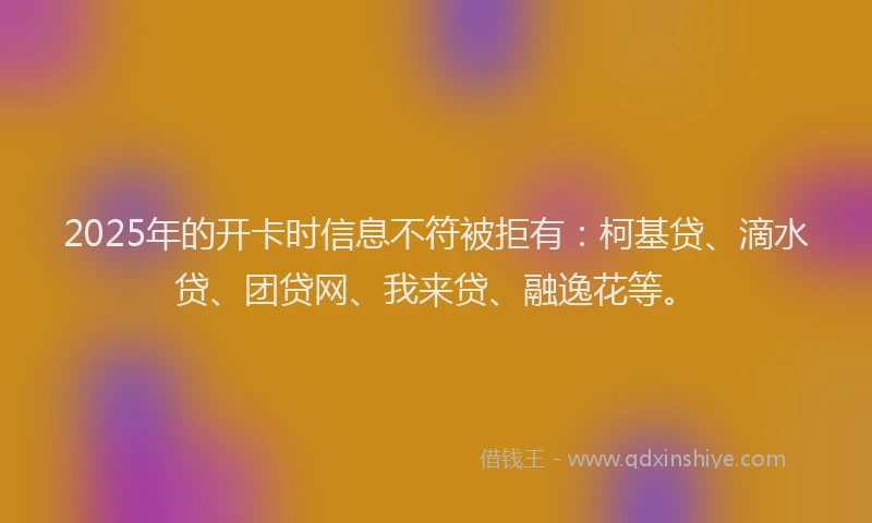 2025年的开卡时信息不符被拒有：柯基贷、滴水贷、团贷网、我来贷、融逸花等。