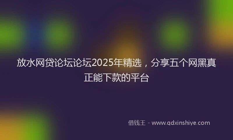 放水网贷论坛论坛2025年精选，分享五个网黑真正能下款的平台