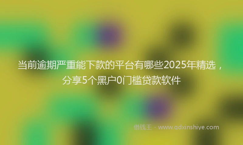 当前逾期严重能下款的平台有哪些2025年精选，分享5个黑户0门槛贷款软件