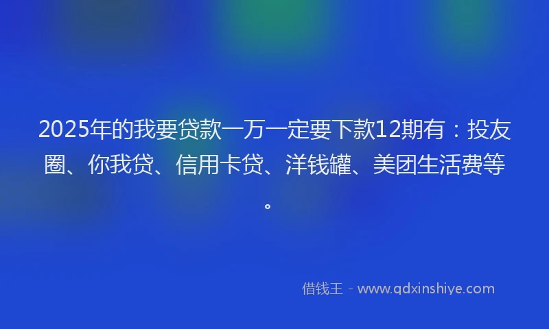 2025年的我要贷款一万一定要下款12期有：投友圈、你我贷、信用卡贷、洋钱罐、美团生活费等。