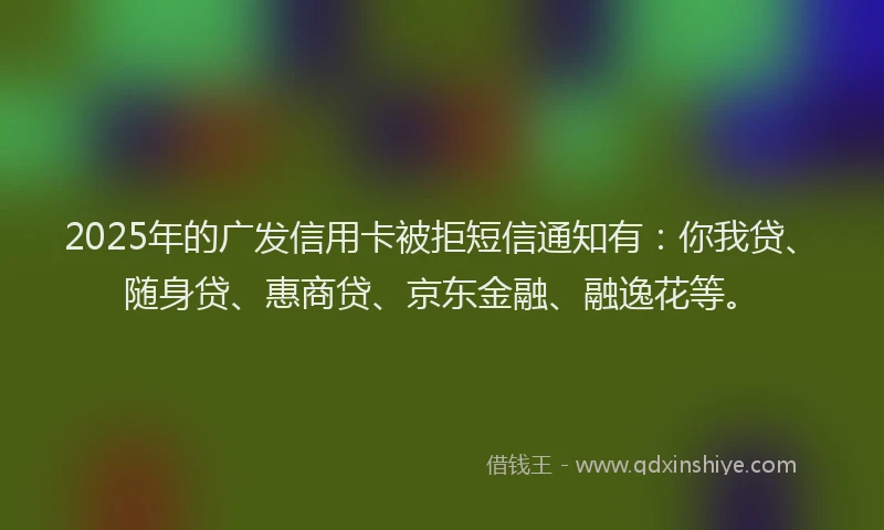 2025年的广发信用卡被拒短信通知有：你我贷、随身贷、惠商贷、京东金融、融逸花等。