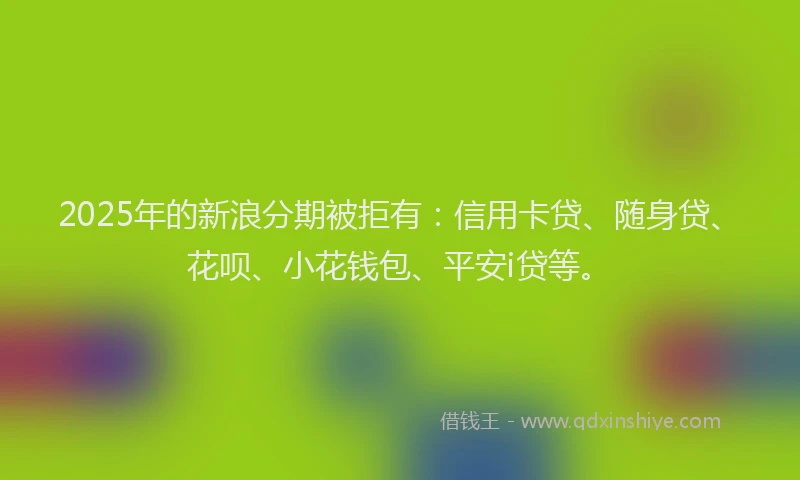 2025年的新浪分期被拒有：信用卡贷、随身贷、花呗、小花钱包、平安i贷等。