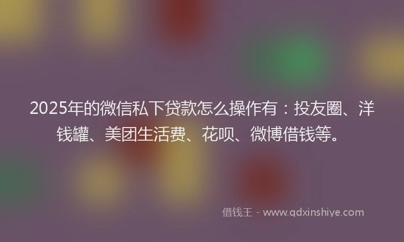 2025年的微信私下贷款怎么操作有：投友圈、洋钱罐、美团生活费、花呗、微博借钱等。