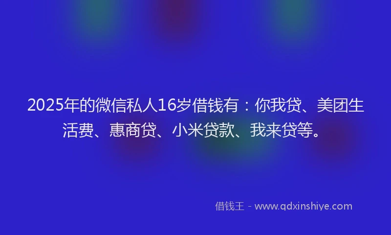 2025年的微信私人16岁借钱有：你我贷、美团生活费、惠商贷、小米贷款、我来贷等。