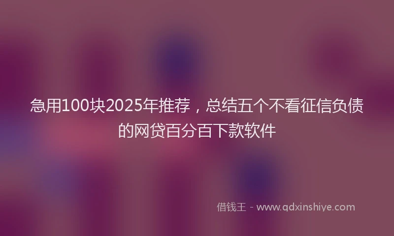 急用100块2025年推荐，总结五个不看征信负债的网贷百分百下款软件