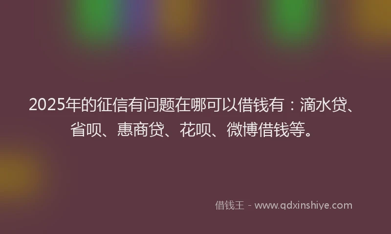 2025年的征信有问题在哪可以借钱有：滴水贷、省呗、惠商贷、花呗、微博借钱等。