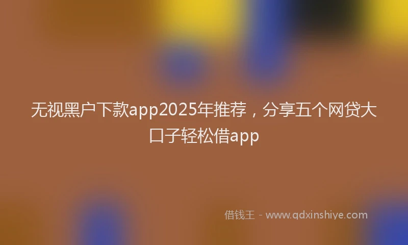 无视黑户下款app2025年推荐，分享五个网贷大口子轻松借app