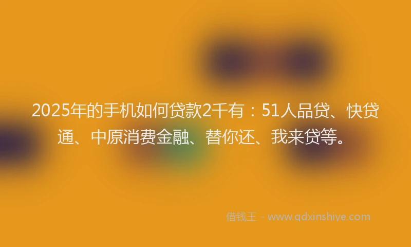 2025年的手机如何贷款2千有：51人品贷、快贷通、中原消费金融、替你还、我来贷等。