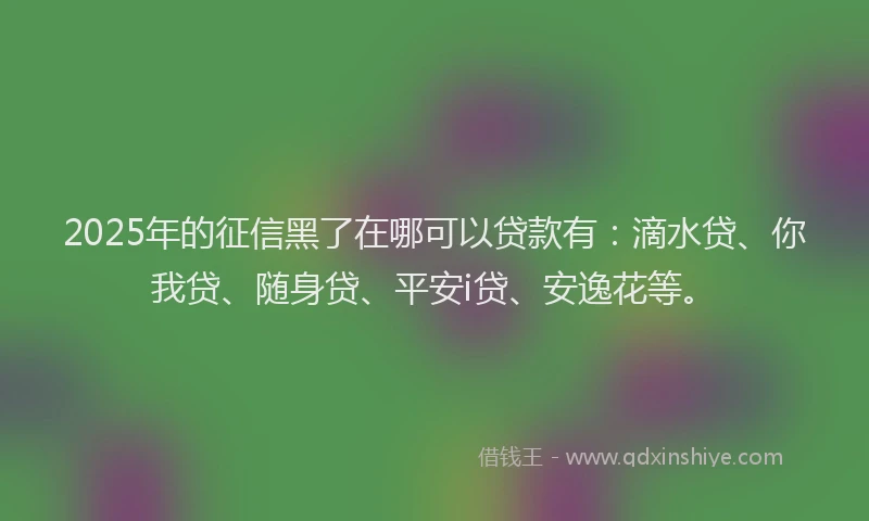 2025年的征信黑了在哪可以贷款有：滴水贷、你我贷、随身贷、平安i贷、安逸花等。