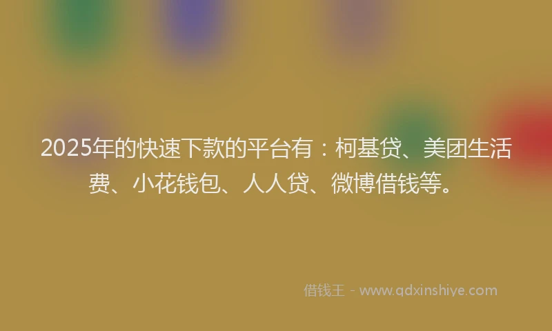 2025年的快速下款的平台有：柯基贷、美团生活费、小花钱包、人人贷、微博借钱等。