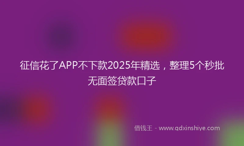 征信花了APP不下款2025年精选，整理5个秒批无面签贷款口子