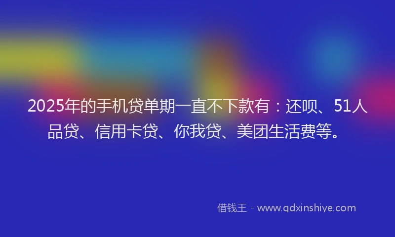 2025年的手机贷单期一直不下款有：还呗、51人品贷、信用卡贷、你我贷、美团生活费等。