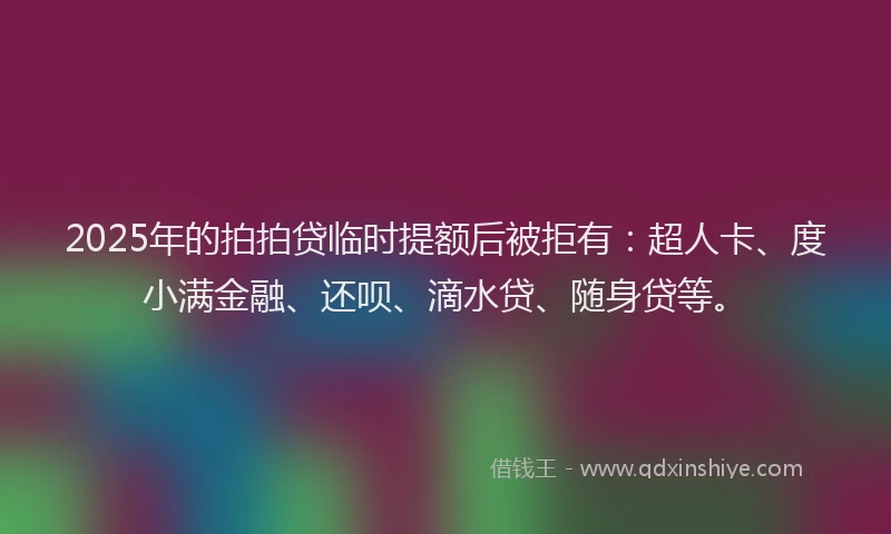 2025年的拍拍贷临时提额后被拒有：超人卡、度小满金融、还呗、滴水贷、随身贷等。