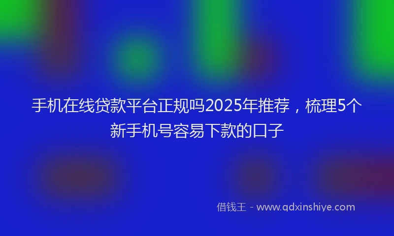 手机在线贷款平台正规吗2025年推荐，梳理5个新手机号容易下款的口子