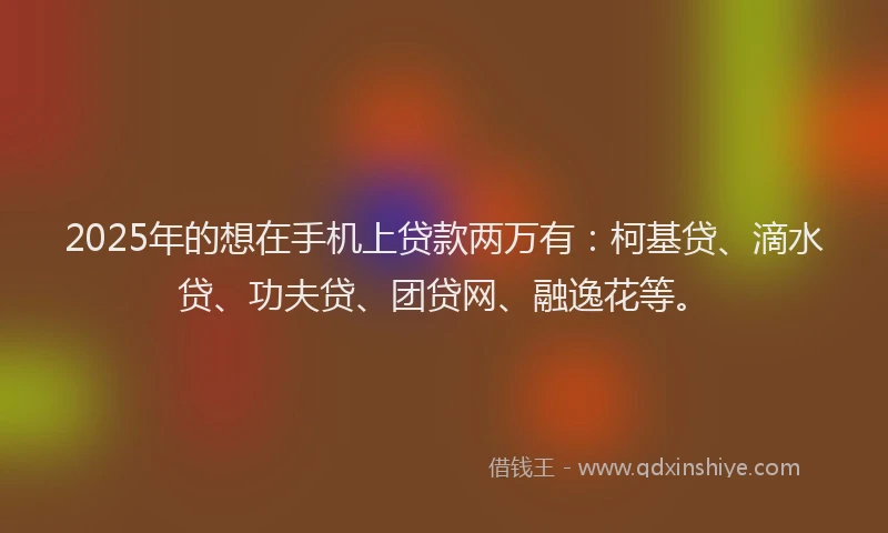 2025年的想在手机上贷款两万有：柯基贷、滴水贷、功夫贷、团贷网、融逸花等。