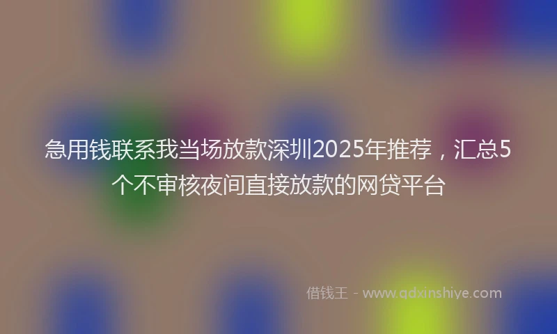 急用钱联系我当场放款深圳2025年推荐，汇总5个不审核夜间直接放款的网贷平台