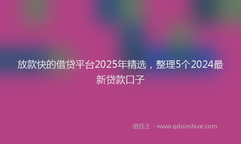 放款快的借贷平台2025年精选，整理5个2024最新贷款口子