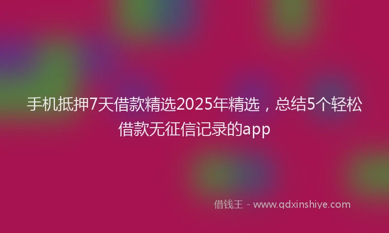 手机抵押7天借款精选2025年精选，总结5个轻松借款无征信记录的app