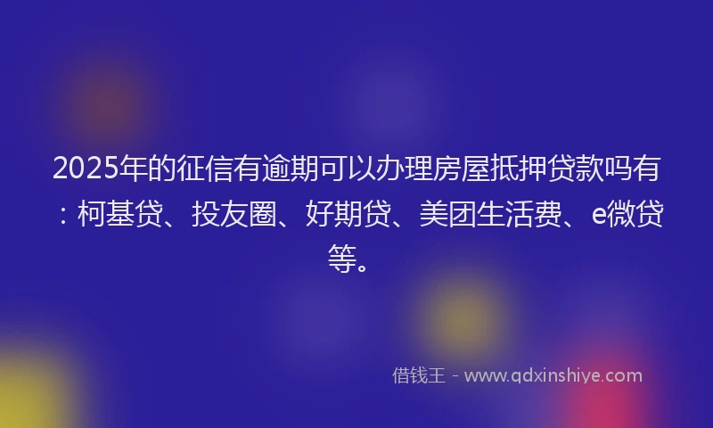 2025年的征信有逾期可以办理房屋抵押贷款吗有：柯基贷、投友圈、好期贷、美团生活费、e微贷等。