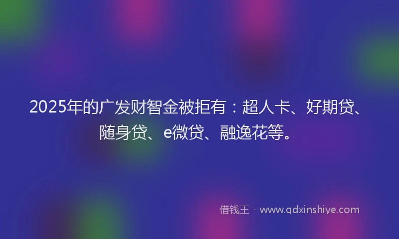2025年的广发财智金被拒有：超人卡、好期贷、随身贷、e微贷、融逸花等。