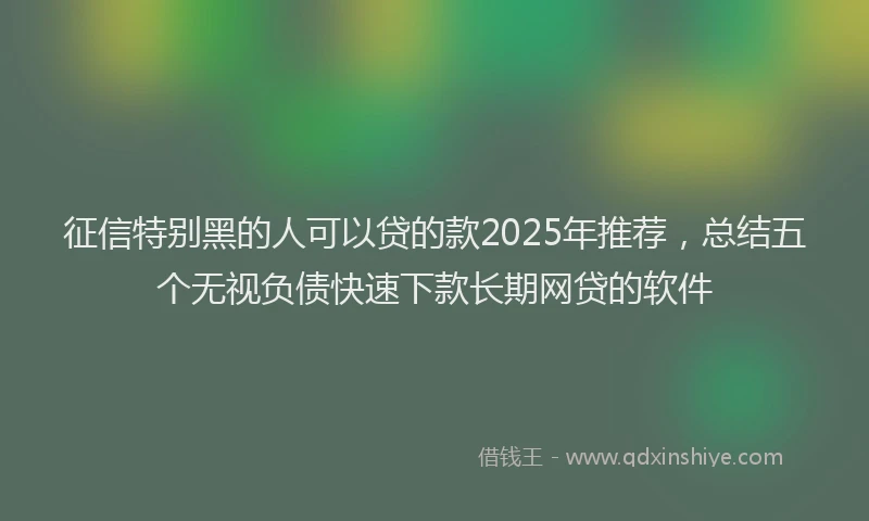 征信特别黑的人可以贷的款2025年推荐，总结五个无视负债快速下款长期网贷的软件