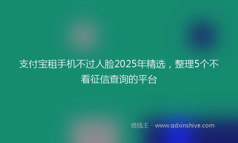 支付宝租手机不过人脸2025年精选，整理5个不看征信查询的平台