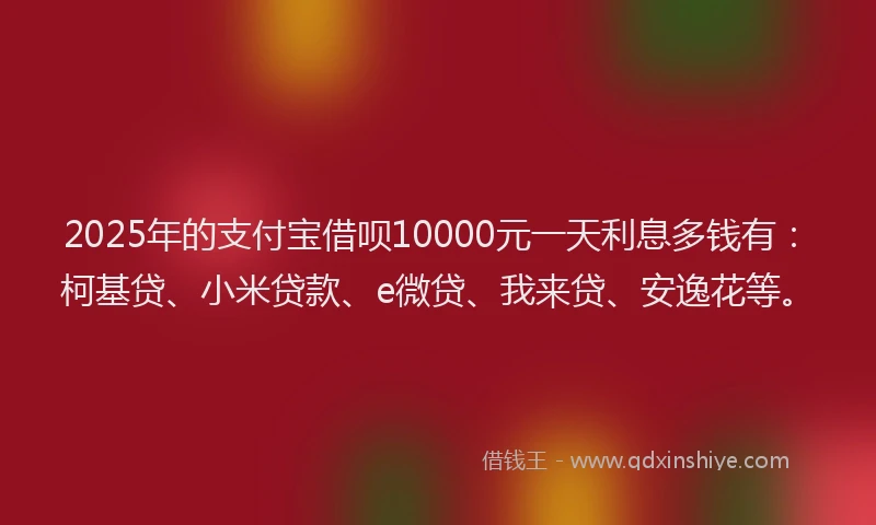 2025年的支付宝借呗10000元一天利息多钱有：柯基贷、小米贷款、e微贷、我来贷、安逸花等。