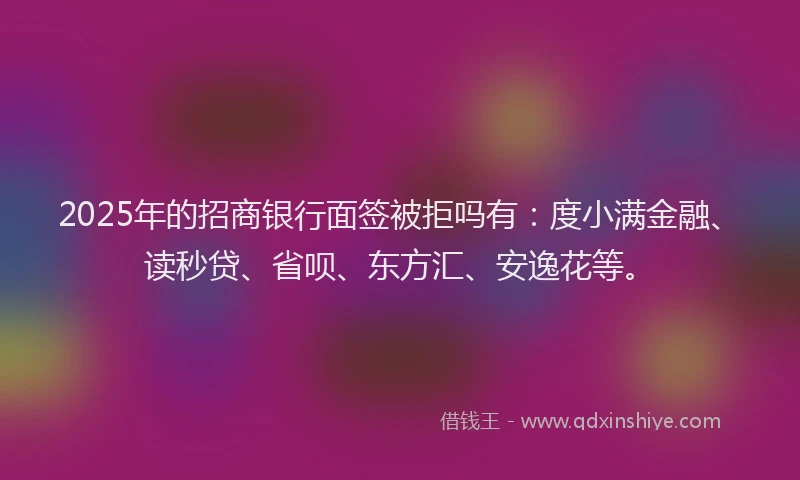 2025年的招商银行面签被拒吗有：度小满金融、读秒贷、省呗、东方汇、安逸花等。