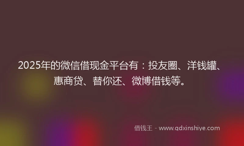 2025年的微信借现金平台有：投友圈、洋钱罐、惠商贷、替你还、微博借钱等。