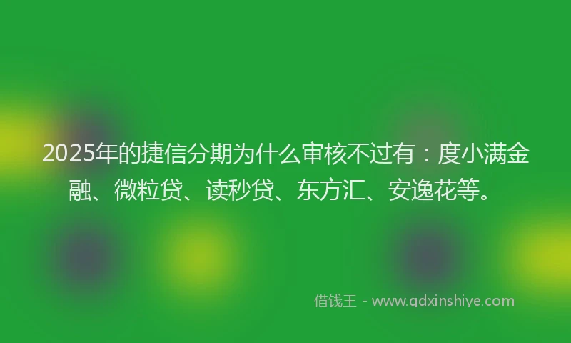 2025年的捷信分期为什么审核不过有：度小满金融、微粒贷、读秒贷、东方汇、安逸花等。