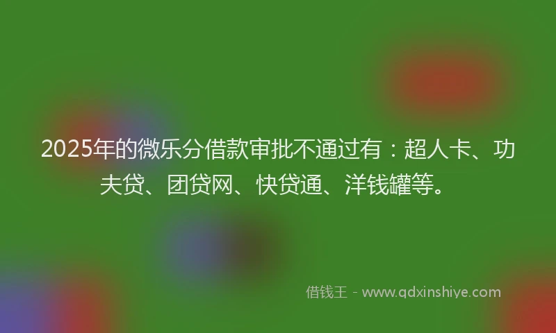 2025年的微乐分借款审批不通过有：超人卡、功夫贷、团贷网、快贷通、洋钱罐等。