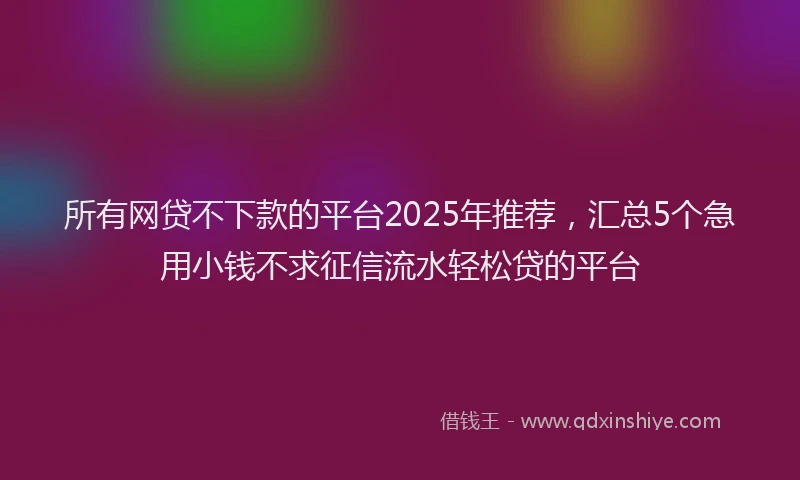 所有网贷不下款的平台2025年推荐，汇总5个急用小钱不求征信流水轻松贷的平台
