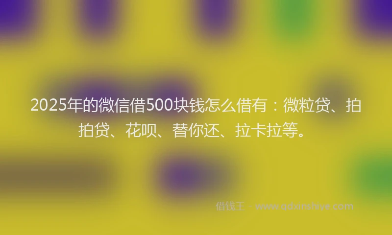 2025年的微信借500块钱怎么借有：微粒贷、拍拍贷、花呗、替你还、拉卡拉等。