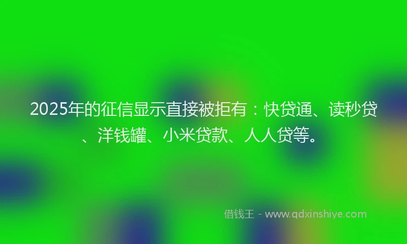 2025年的征信显示直接被拒有：快贷通、读秒贷、洋钱罐、小米贷款、人人贷等。
