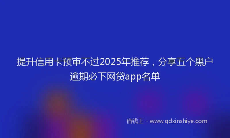 提升信用卡预审不过2025年推荐，分享五个黑户逾期必下网贷app名单
