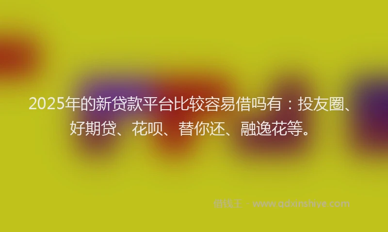 2025年的新贷款平台比较容易借吗有：投友圈、好期贷、花呗、替你还、融逸花等。