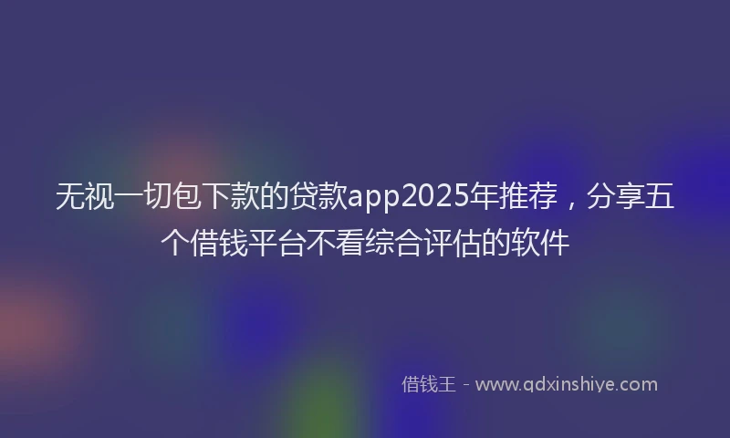 无视一切包下款的贷款app2025年推荐，分享五个借钱平台不看综合评估的软件