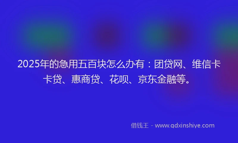 2025年的急用五百块怎么办有：团贷网、维信卡卡贷、惠商贷、花呗、京东金融等。
