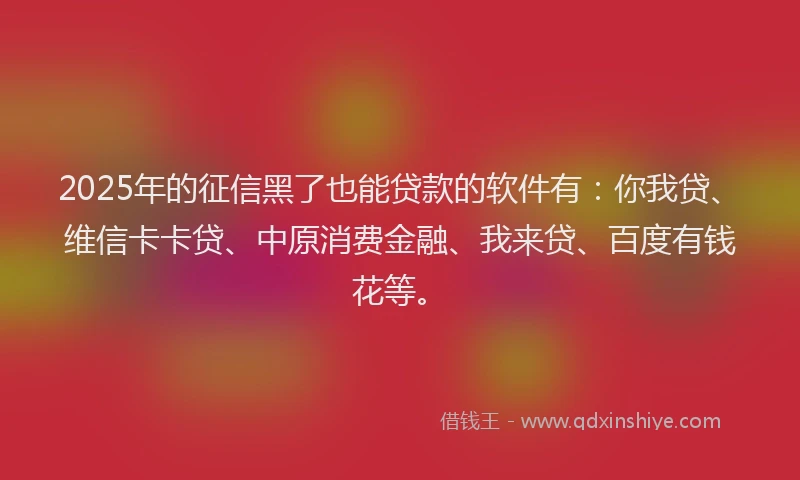 2025年的征信黑了也能贷款的软件有：你我贷、维信卡卡贷、中原消费金融、我来贷、百度有钱花等。