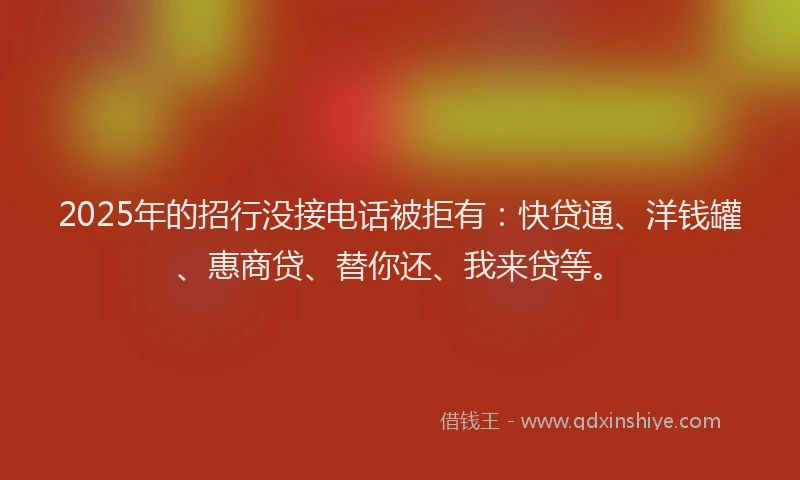 2025年的招行没接电话被拒有：快贷通、洋钱罐、惠商贷、替你还、我来贷等。
