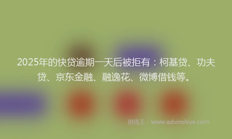 2025年的快贷逾期一天后被拒有：柯基贷、功夫贷、京东金融、融逸花、微博借钱等。