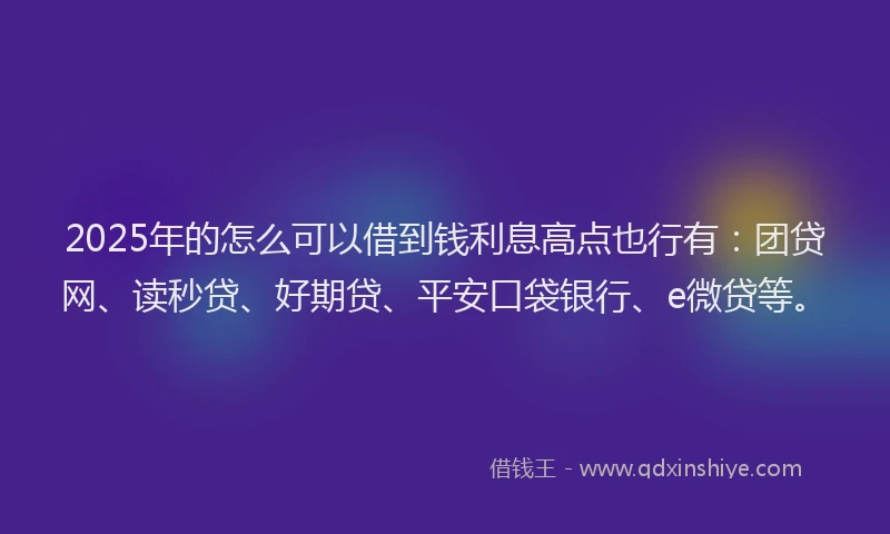 2025年的怎么可以借到钱利息高点也行有：团贷网、读秒贷、好期贷、平安口袋银行、e微贷等。