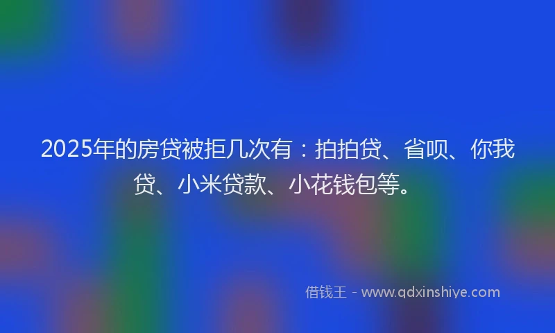 2025年的房贷被拒几次有：拍拍贷、省呗、你我贷、小米贷款、小花钱包等。